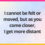 I cannot be felt or moved, but as you come closer, I get more distant.