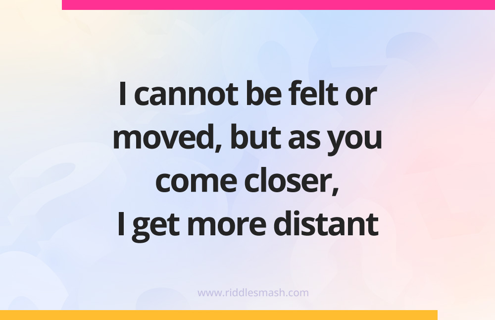 I cannot be felt or moved, but as you come closer, I get more distant.