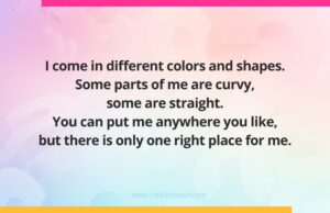 I come in different colors and shapes. Some parts of me are curvy, some are straight. You can put me anywhere you like, but there is only one right place for me.