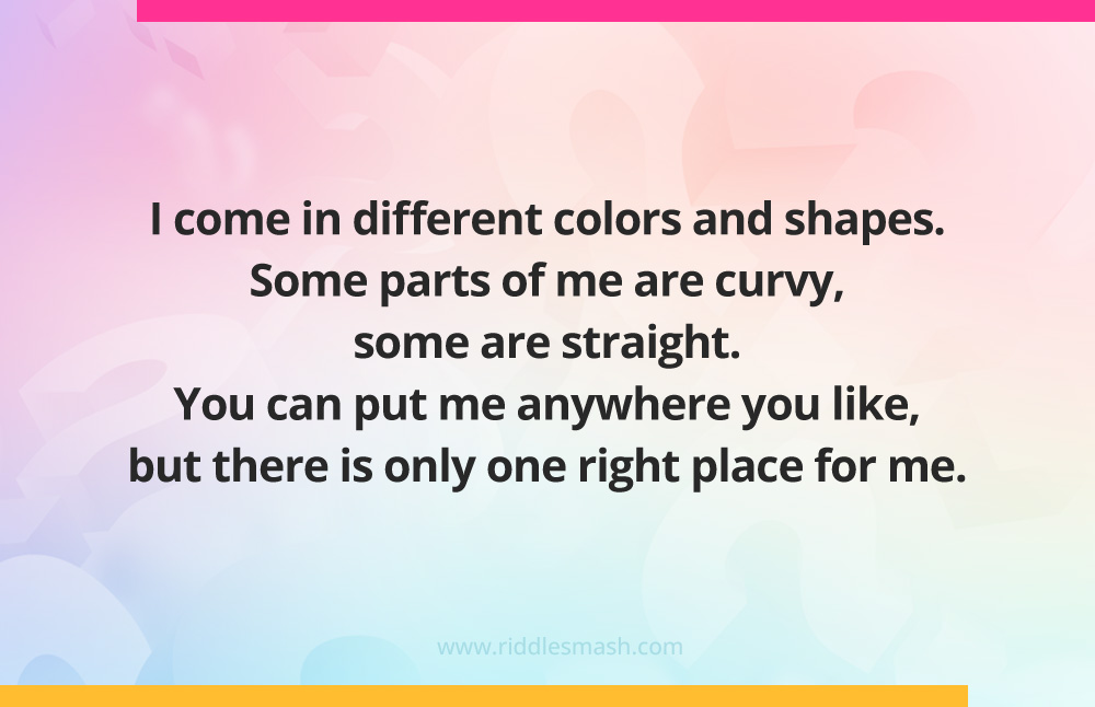 I come in different colors and shapes. Some parts of me are curvy, some are straight. You can put me anywhere you like, but there is only one right place for me.