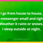 I go from house to house, a messenger small and tight. Weather it rains or snows. I sleep outside at night. What am I?