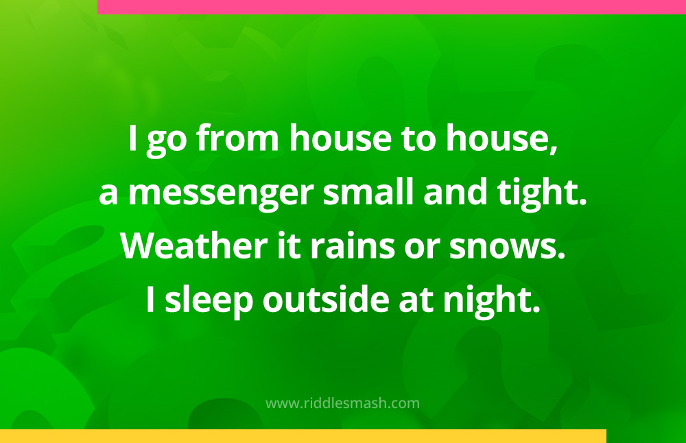 I go from house to house, a messenger small and tight. Weather it rains or snows. I sleep outside at night. What am I?