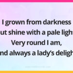 I grown from darkness but shine with a pale light. Very round I am, and always a lady's delight.
