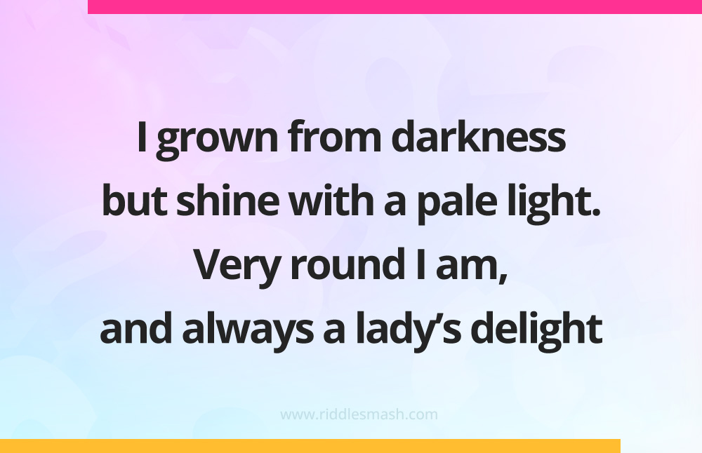 I grown from darkness but shine with a pale light. Very round I am, and always a lady's delight.