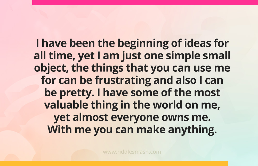 I have been the beginning of ideas for all time, yet I am just one simple small object, the things that you can use me for can be frustrating and also I can be pretty. I have some of the most valuable thing in the world on me, yet almost everyone owns me. With me you can make anything. 