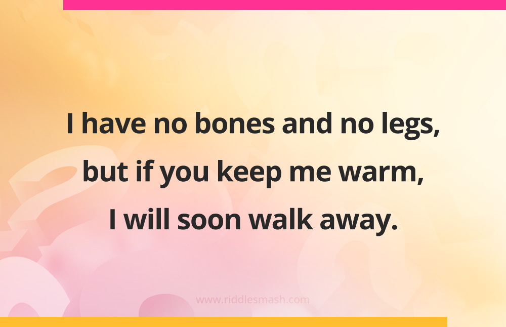 I have no bones and no legs, but if you keep me warm, I will soon walk away.