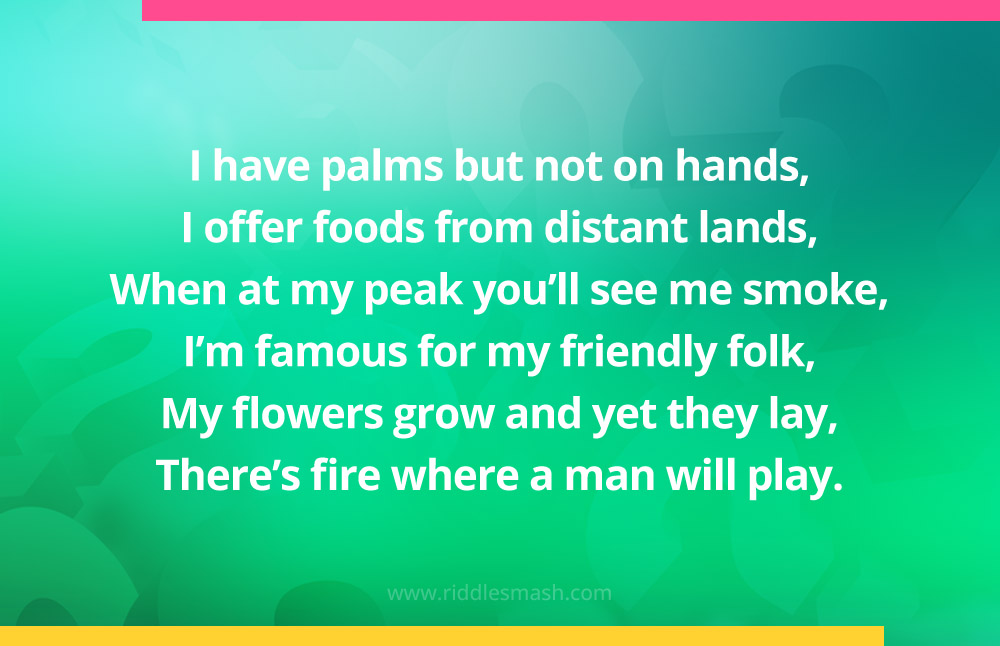 I have palms but not on hands, I offer foods from distant lands, When at my peak you'll see me smoke, I'm famous for my friendly folk, My flowers grow and yet they lay, There's fire where a man will play.