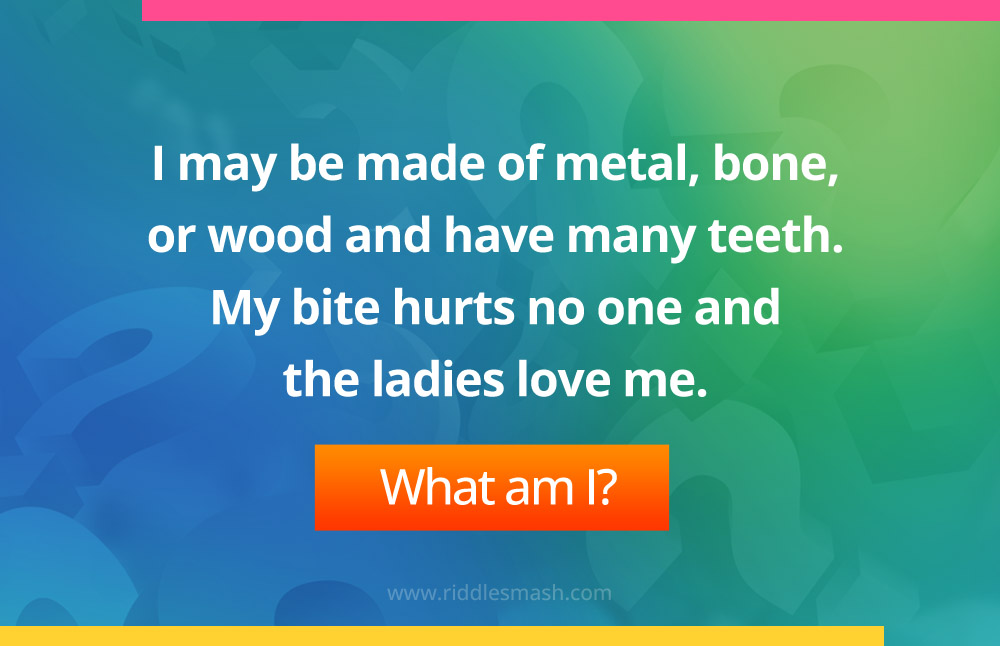 I may be made of metal, bone, or wood and have many teeth. My bite hurts no one and the ladies love me. What am I?