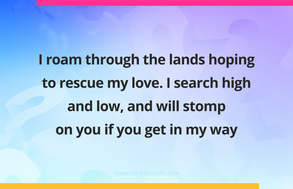 I roam through the lands hoping to rescue my love. I search high and low, and will stomp on you if you get in my way.