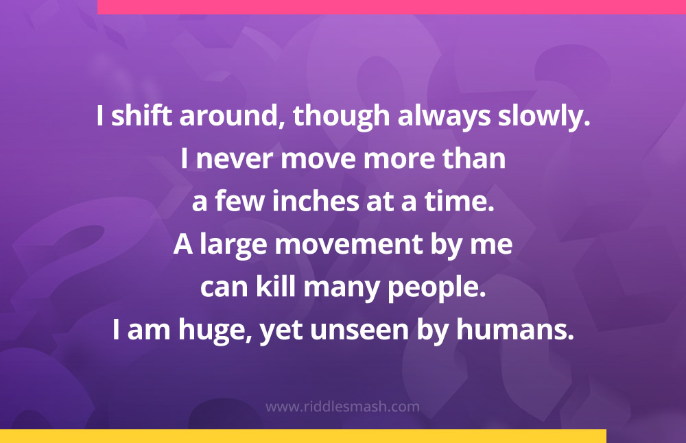  I shift around, though always slowly. I never move more than a few inches at a time. A large movement by me can kill many people. I am huge, yet unseen by humans. What am I? 