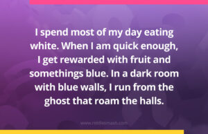 I spend most of my day eating white. When I am quick enough, I get rewarded with fruit and somethings blue. In a dark room with blue walls, I run from the ghost that roam the halls.