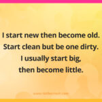I start new then become old. Start clean but be one dirty. I usually start big then become little.
