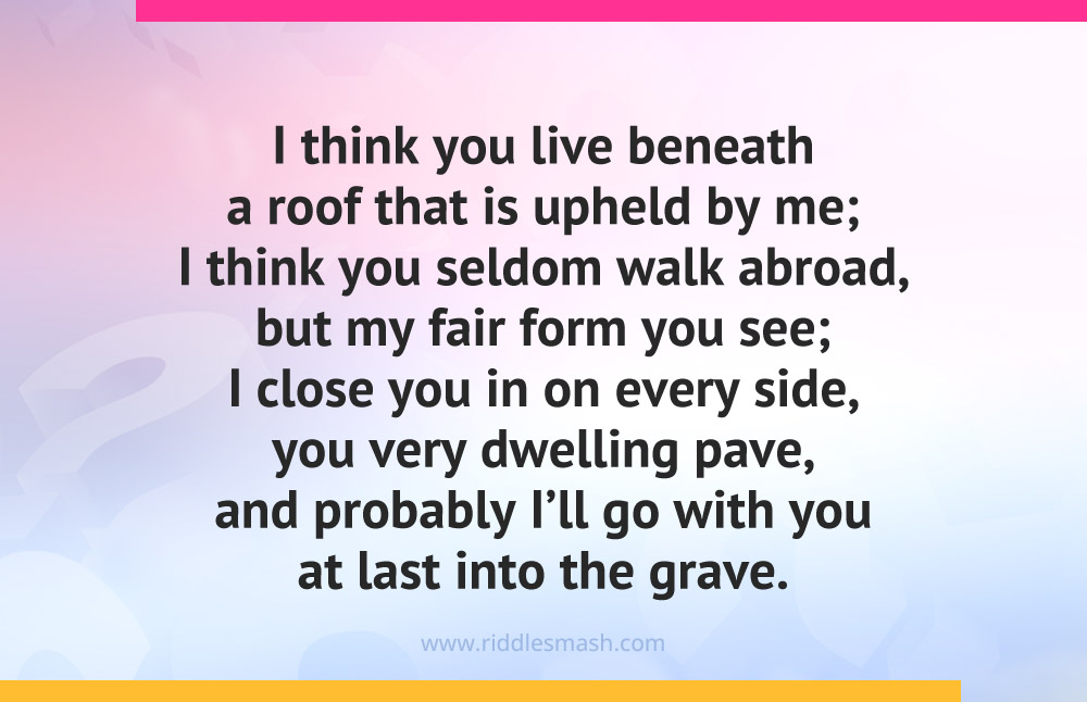 I think you live beneath a roof that is upheld by me; I think you seldom walk abroad, but my fair form you see; I close you in on every side, you very dwelling pave, and probably I'll go with you at last into the grave. What am I?