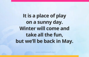 It is a place of play on a sunny day. Winter will come and take all the fun, but we'll be back in May.