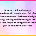 It was a tradition long ago, When the world was dark and full of woe. When men turned darkness into light, By mixing, melting and decanting in the night, To seek for youth and gold and riches, Just to be burned as witches.