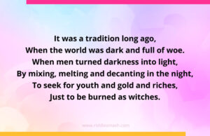 It was a tradition long ago, When the world was dark and full of woe. When men turned darkness into light, By mixing, melting and decanting in the night, To seek for youth and gold and riches, Just to be burned as witches.