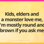 Kids, elders and a monster love me, I'm mostly round and brown if you ask me.