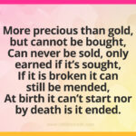 More precious than gold, but cannot be bought, Can never be sold, only earned if it's sought, If it is broken it can still be mended, At birth it can't start nor by death is it ended.