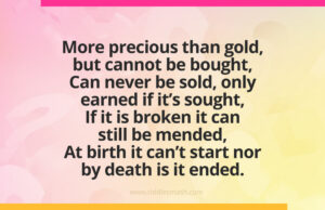 More precious than gold, but cannot be bought, Can never be sold, only earned if it's sought, If it is broken it can still be mended, At birth it can't start nor by death is it ended.