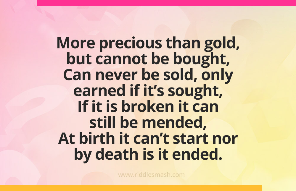 More precious than gold, but cannot be bought, Can never be sold, only earned if it's sought, If it is broken it can still be mended,
At birth it can't start nor by death is it ended.