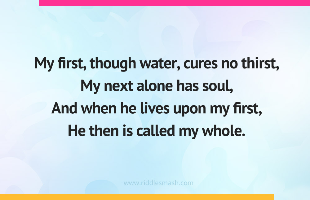 My first, though water, cures no thirst, My next alone has soul, And when he lives upon my first, He then is called my whole.