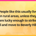 People like this usually live in rural areas, unless they are lucky enough to strike oil and move to Beverly Hills.