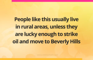 People like this usually live in rural areas, unless they are lucky enough to strike oil and move to Beverly Hills.