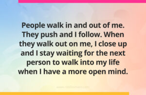 People walk in and out of me. They push and I follow. When they walk out on me, I close up and I stay waiting for the next person to walk into my life when I have a more open mind.