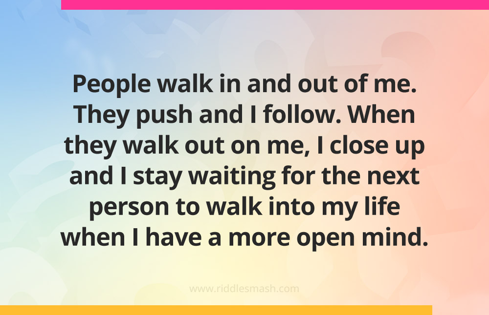 People walk in and out of me. They push and I follow. When they walk out on me, I close up and I stay waiting for the next person to walk into my life when I have a more open mind.