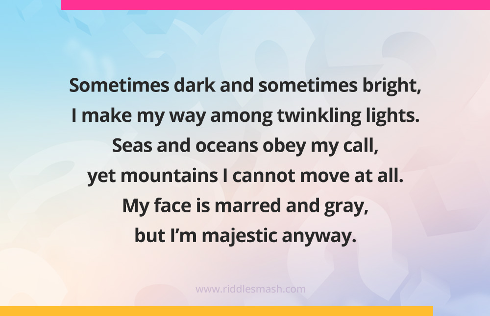 Sometimes dark and sometimes bright, I make my way among twinkling lights. Seas and oceans obey my call, yet mountains I cannot move at all. My face is marred and gray, but I'm majestic anyway.