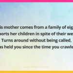 This mother comes from a family of eight, Supports her children in spite of their weight, Turns around without being called, Has held you since the time you crawled.