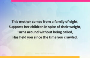 This mother comes from a family of eight, Supports her children in spite of their weight, Turns around without being called, Has held you since the time you crawled.