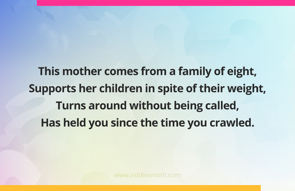 This mother comes from a family of eight, Supports her children in spite of their weight, Turns around without being called, Has held you since the time you crawled.