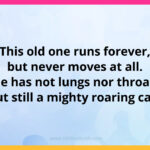 This old one runs forever, but never moves at all. He has not lungs nor throat, but still a mighty roaring call.