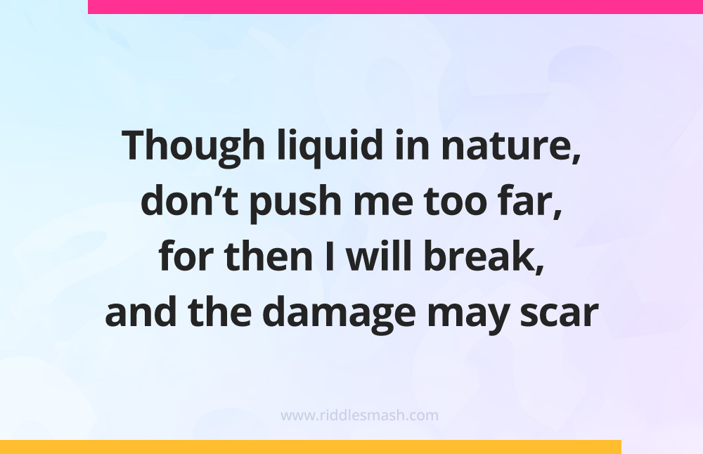 Though liquid in nature, don't push me too far, for then I will break, and the damage may scar.
