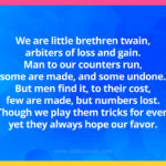 We are little brethren twain, arbiters of loss and gain; man to our counters run, some are made, and some undone; but men find it, to their cost, few are made, but numbers lost; though we play them tricks for ever, yet they always hope our favor.