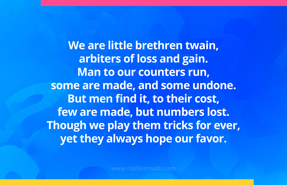 We are little brethren twain, arbiters of loss and gain; man to our counters run, some are made, and some undone; but men find it, to their cost, few are made, but numbers lost; though we play them tricks for ever, yet they always hope our favor.