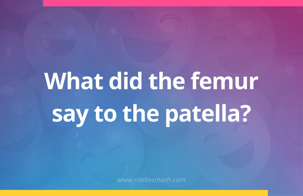 What did the femur say to the patella?