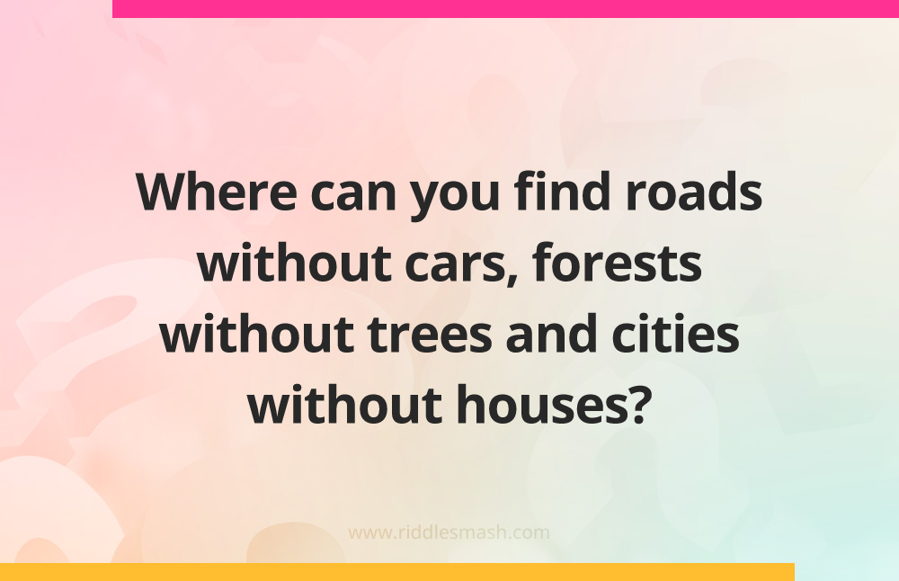 Where can you find roads without cars, forests without trees and cities without houses?