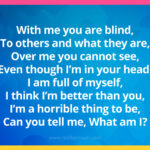 With me you are blind, To others and what they are, Over me you cannot see, Even though I'm in your head, I am full of myself, I think I'm better than you, I'm a horrible thing to be, Can you tell me, What am I?
