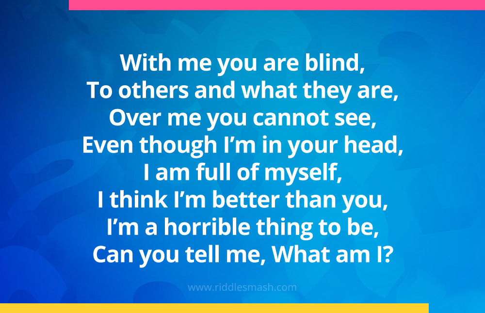 With me you are blind, To others and what they are, Over me you cannot see, Even though I'm in your head, I am full of myself, I think I'm better than you, I'm a horrible thing to be, Can you tell me, What am I?