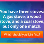 You have three stoves: A gas stove, a wood stove, and a coal stove, but only one match. Which should you light first?