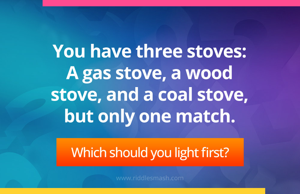 You have three stoves: A gas stove, a wood stove, and a coal stove, but only one match. Which should you light first?