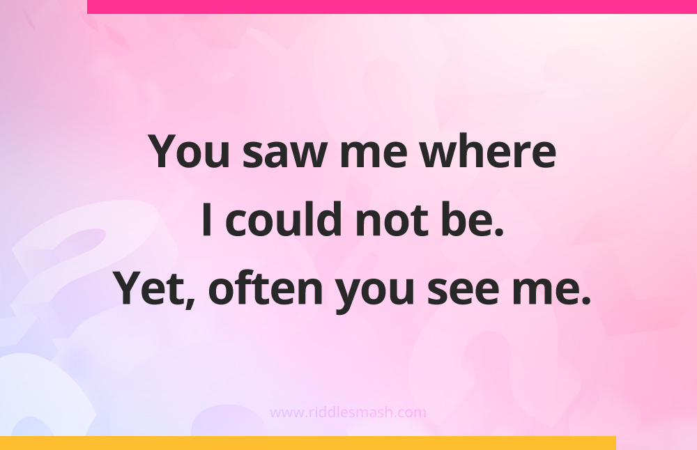 You saw me where I could not be. Yet, often you see me.