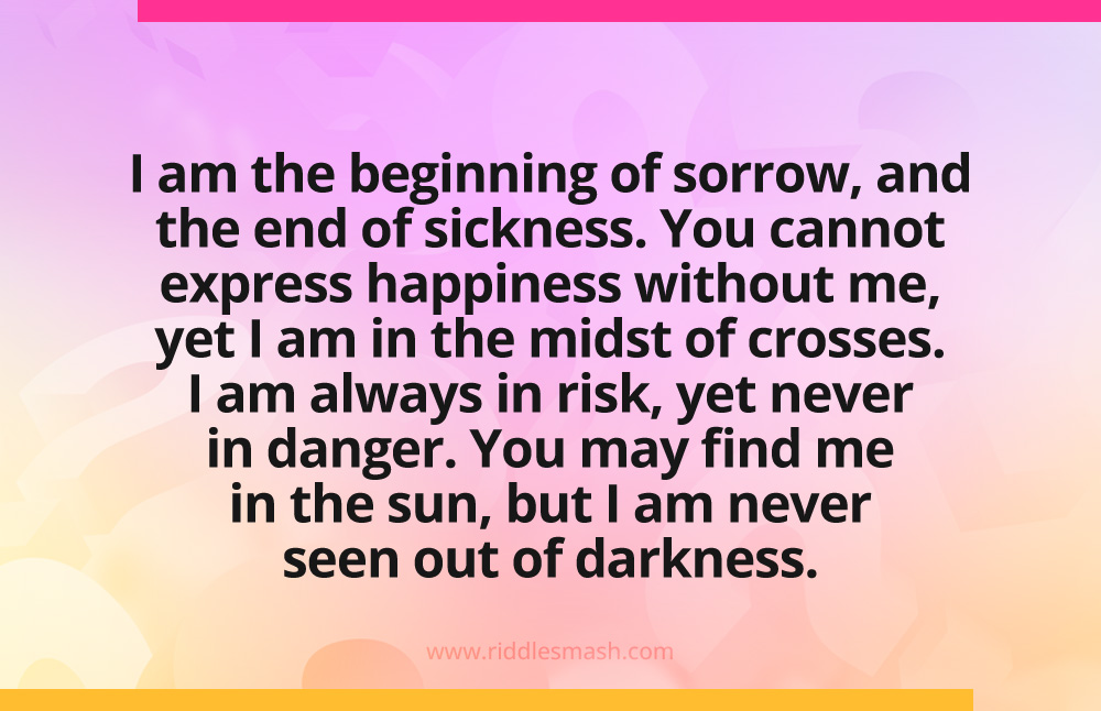 I am the beginning of sorrow, and the end of sickness. You cannot express happiness without me, yet I am in the midst of crosses. I am always in risk, yet never in danger. You may find me in the sun, but I am never seen out of darkness.