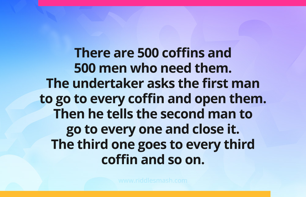There are 500 coffins and 500 men who need them. The undertaker asks the first man to go to every coffin and open them. Then he tells the second man to go to every one and close it. The third one goes to every third coffin and so on.
