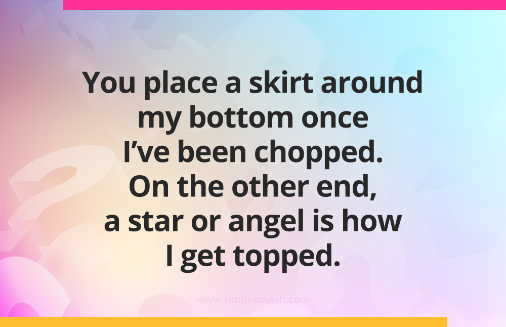 You place a skirt around my bottom once I've been chopped. On the other end, a star or angel is how I get topped.
